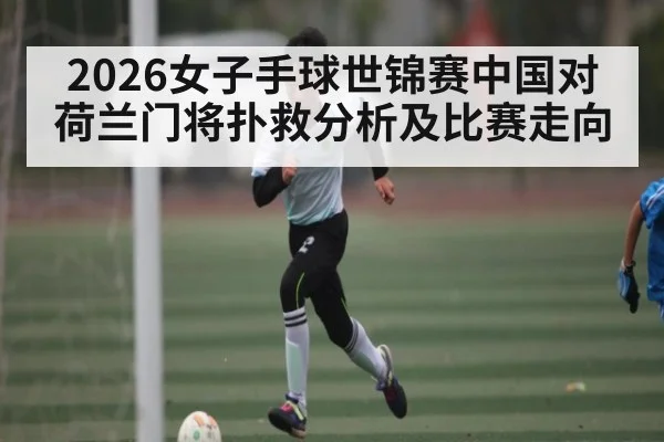 2026女子手球世锦赛中国对荷兰门将扑救分析及比赛走向