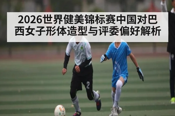 2026世界健美锦标赛中国对巴西女子形体造型与评委偏好解析